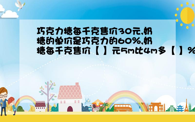 巧克力糖每千克售价30元,奶糖的单价是巧克力的60％,奶糖每千克售价【 】元5m比4m多【 】％,4m比5m少【 】％ 学校准备建一栋教学楼,原计划投资200万元,实际节约了40万元,实际比原计划节约了