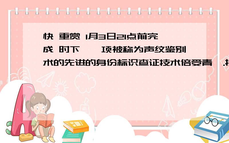 快 重赏 1月3日21点前完成 时下,一项被称为声纹鉴别术的先进的身份标识查证技术倍受青睐.接受验证者只需对着话筒说上几句话,例如“我是某某人,请核实”,电脑随即就把电话音,转换成个人