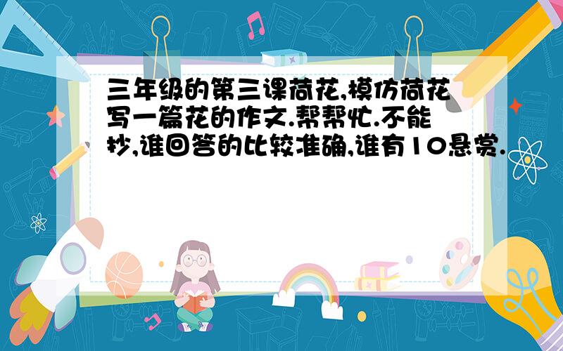 三年级的第三课荷花,模仿荷花写一篇花的作文.帮帮忙.不能抄,谁回答的比较准确,谁有10悬赏.