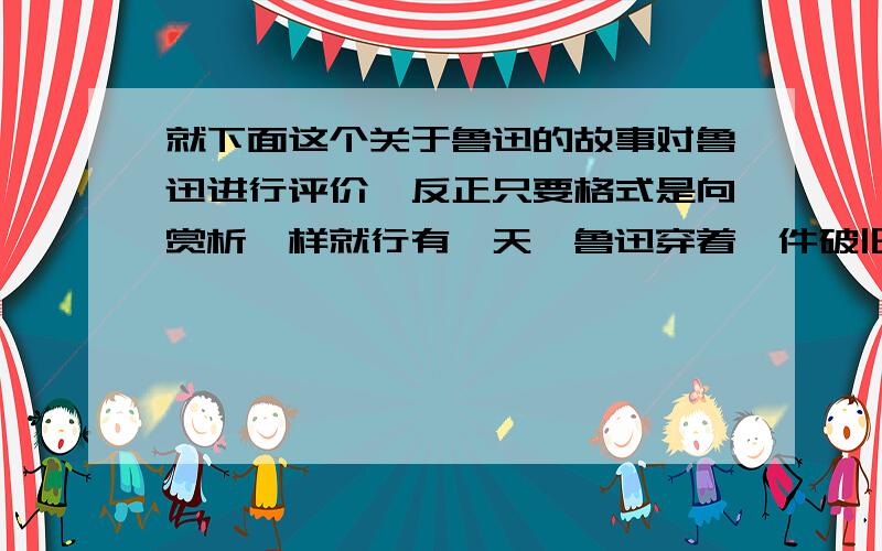 就下面这个关于鲁迅的故事对鲁迅进行评价,反正只要格式是向赏析一样就行有一天,鲁迅穿着一件破旧的衣服上理发院去理发.理发师见他穿着很随便,而且看起来很肮脏,觉得他好像是个乞丐,