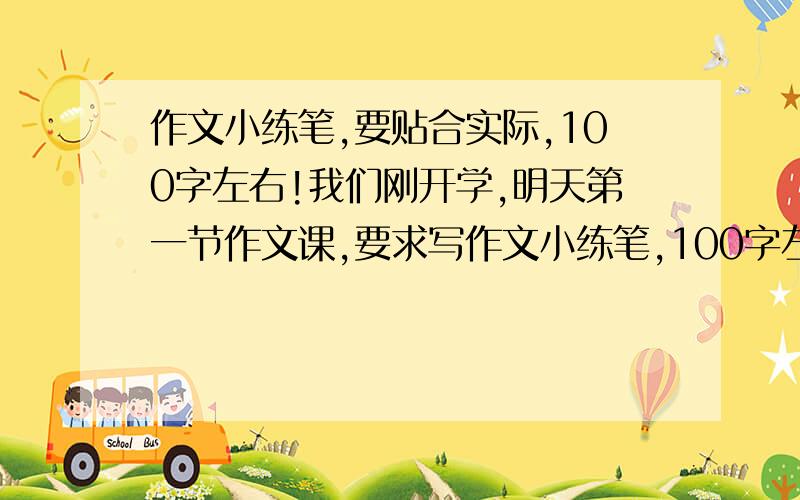 作文小练笔,要贴合实际,100字左右!我们刚开学,明天第一节作文课,要求写作文小练笔,100字左右,可是现在没有一点思路!要求贴合一下实际,写一下身边发生的事!