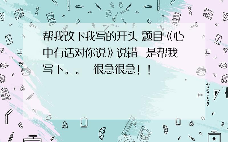 帮我改下我写的开头 题目《心中有话对你说》说错  是帮我写下。。  很急很急！！