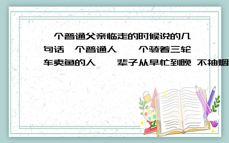 一个普通父亲临走的时候说的几句话一个普通人,一个骑着三轮车卖鱼的人,一辈子从早忙到晚 不抽烟不喝酒,早饭都不曾舍得买着吃过.在他孩子学业结束的时候的癌症去世了,他临走的时候,他