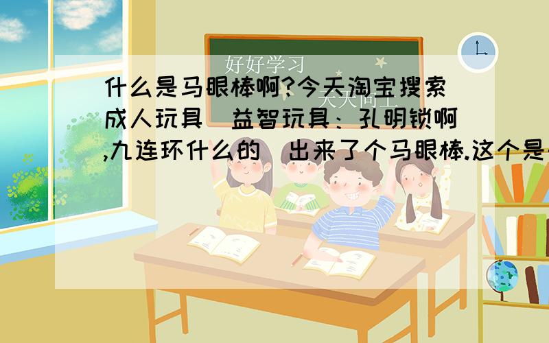 什么是马眼棒啊?今天淘宝搜索成人玩具（益智玩具：孔明锁啊,九连环什么的）出来了个马眼棒.这个是干什么的?求普及知识~!