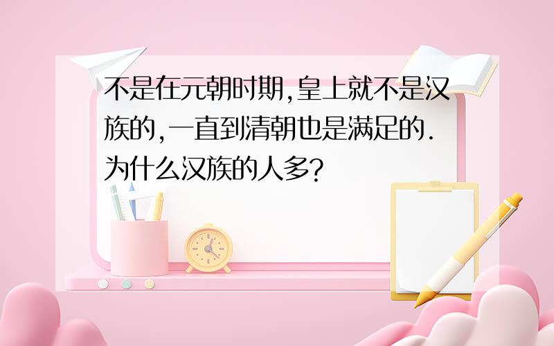 不是在元朝时期,皇上就不是汉族的,一直到清朝也是满足的.为什么汉族的人多?