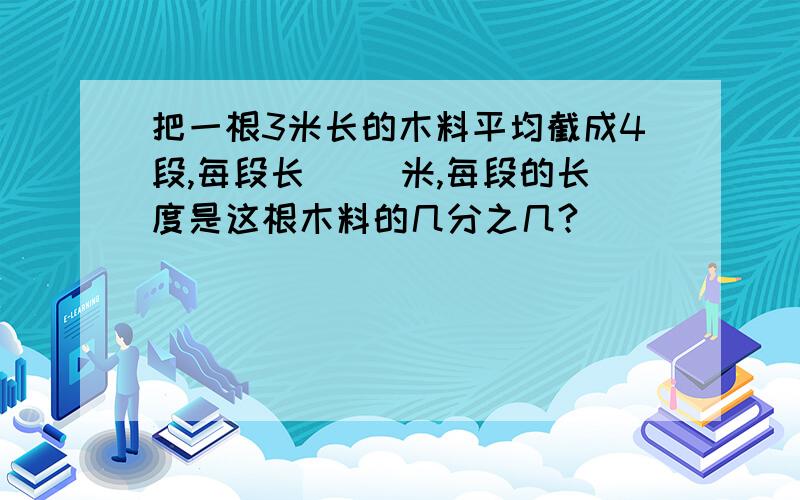 把一根3米长的木料平均截成4段,每段长（ ）米,每段的长度是这根木料的几分之几?