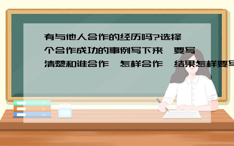 有与他人合作的经历吗?选择一个合作成功的事例写下来,要写清楚和谁合作,怎样合作,结果怎样要写生活中你和他人的合作,是作文