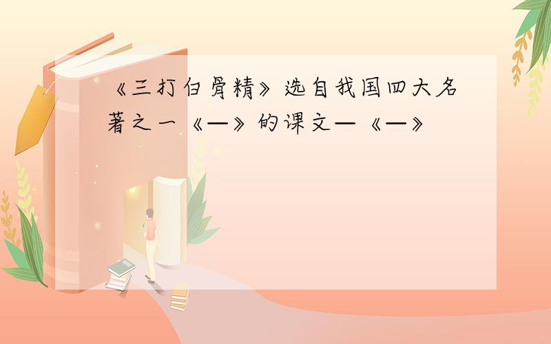 《三打白骨精》选自我国四大名著之一《—》的课文—《—》