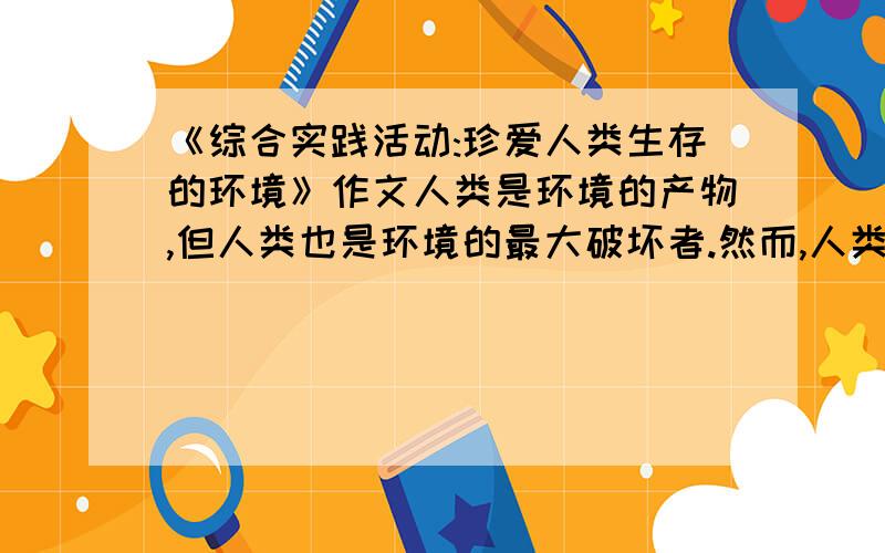 《综合实践活动:珍爱人类生存的环境》作文人类是环境的产物,但人类也是环境的最大破坏者.然而,人类是有理性的,人类有责任、有能力保护自己生存和发展的环境.请在暑假中开展“珍爱人