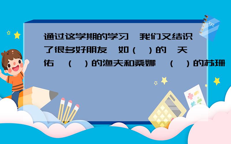 通过这学期的学习,我们又结识了很多好朋友,如（ ）的詹天佑,（ ）的渔夫和桑娜,（ ）的苏珊,我们班孩子写（对工作认真负责）的詹天佑,（乐于助人）的渔夫和桑娜,（善良）的苏珊,居然