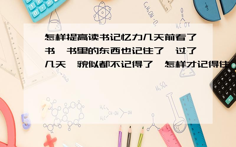 怎样提高读书记忆力几天前看了书,书里的东西也记住了,过了几天,貌似都不记得了,怎样才记得住,而且不容易忘,请看清楚再回答,说点实际的,