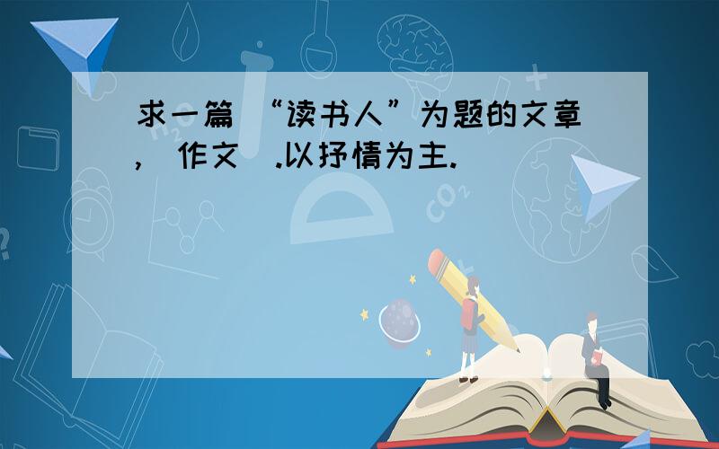 求一篇 “读书人”为题的文章,（作文）.以抒情为主.