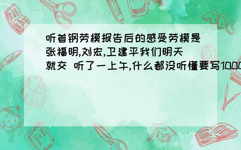 听首钢劳模报告后的感受劳模是张福明,刘宏,卫建平我们明天就交 听了一上午,什么都没听懂要写1000字哪位大仙给我点思路吧给现成的文章也行 very thanks我也京源的哪年级