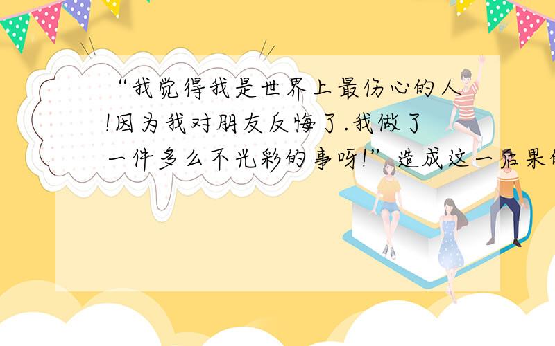 “我觉得我是世界上最伤心的人!因为我对朋友反悔了.我做了一件多么不光彩的事呀!”造成这一后果的直接原因是什么