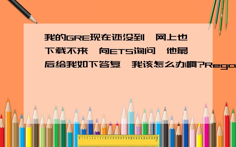 我的GRE现在还没到,网上也下载不来,向ETS询问,他最后给我如下答复,我该怎么办啊?Regarding your inquiry:We received your registration form but cannot register you for the June 11, 2011, GRE® Paper-Based administration be