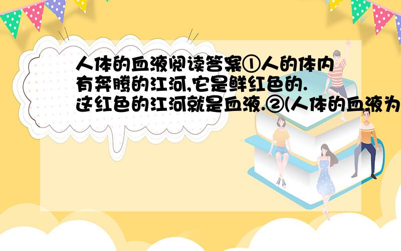 人体的血液阅读答案①人的体内有奔腾的江河,它是鲜红色的.这红色的江河就是血液.②(人体的血液为什么是红色的呢?这是因为人的血液里有大量的红血球,红血球 里充满了含铁的蛋白质--血