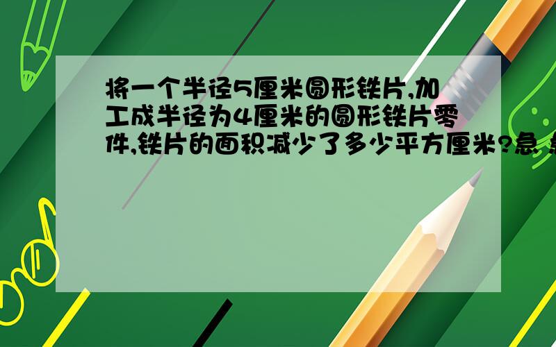 将一个半径5厘米圆形铁片,加工成半径为4厘米的圆形铁片零件,铁片的面积减少了多少平方厘米?急 急 急