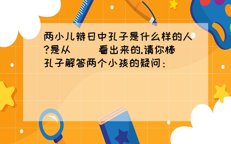 两小儿辩日中孔子是什么样的人?是从（ ）看出来的.请你棒孔子解答两个小孩的疑问：