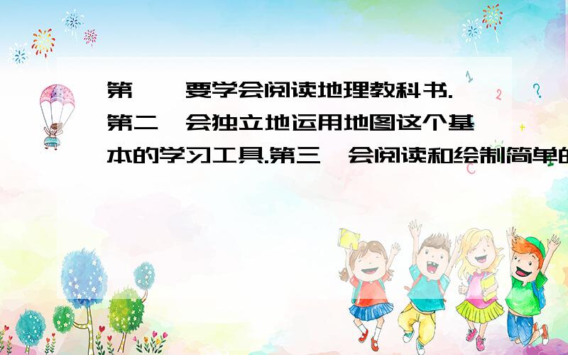 第一,要学会阅读地理教科书.第二,会独立地运用地图这个基本的学习工具.第三,会阅读和绘制简单的示意图和统计图,第四,会阅读和制作简单表解,表述地理知识及其联系.第五,会运用地理知识