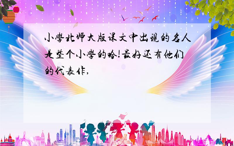 小学北师大版课文中出现的名人是整个小学的哈!最好还有他们的代表作,