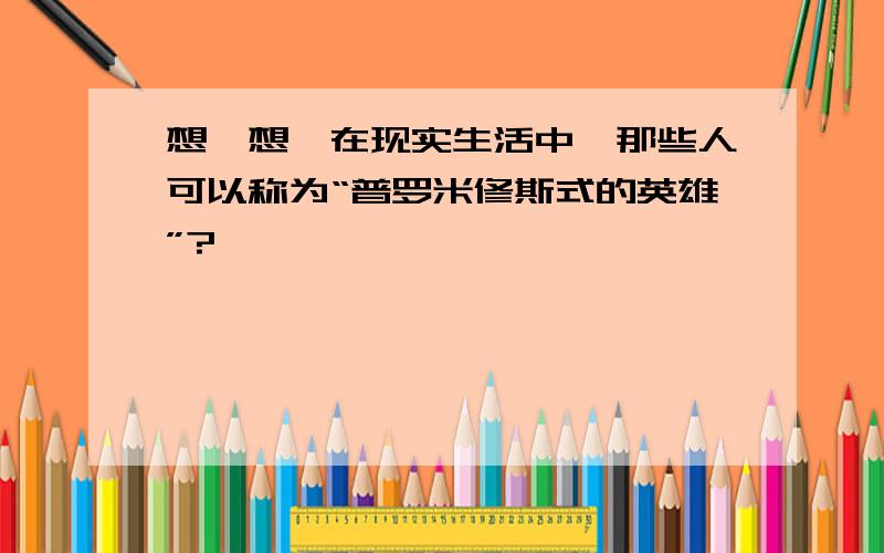 想一想,在现实生活中,那些人可以称为“普罗米修斯式的英雄”?