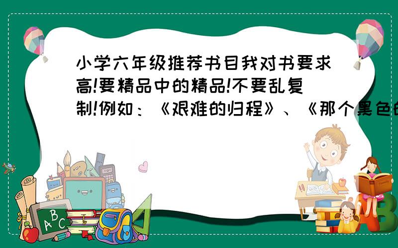 小学六年级推荐书目我对书要求高!要精品中的精品!不要乱复制!例如：《艰难的归程》、《那个黑色的下午》!