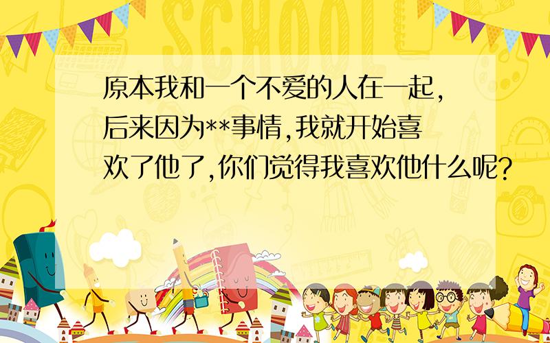 原本我和一个不爱的人在一起,后来因为**事情,我就开始喜欢了他了,你们觉得我喜欢他什么呢?