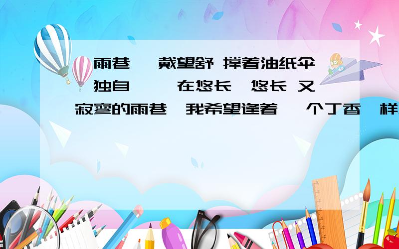 《雨巷》 戴望舒 撑着油纸伞,独自 彷徨在悠长、悠长 又寂寥的雨巷,我希望逢着 一个丁香一样地 结着愁怨的姑娘.她是有 丁香一样的颜色,丁香一样的芬芳,丁香一样的忧愁,在雨中哀怨,哀怨