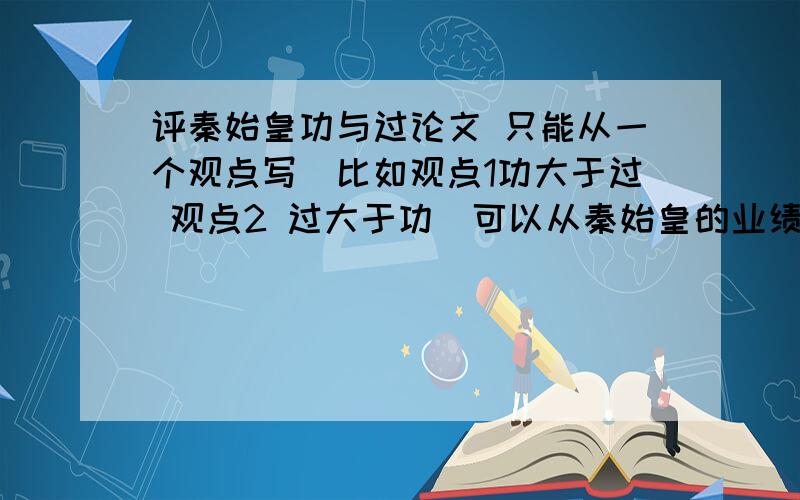 评秦始皇功与过论文 只能从一个观点写（比如观点1功大于过 观点2 过大于功）可以从秦始皇的业绩、事例等说明500－－1500左右