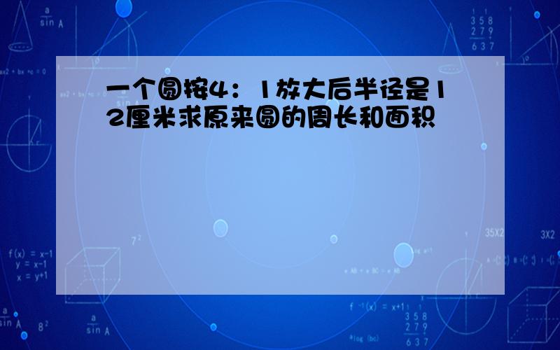 一个圆按4：1放大后半径是12厘米求原来圆的周长和面积