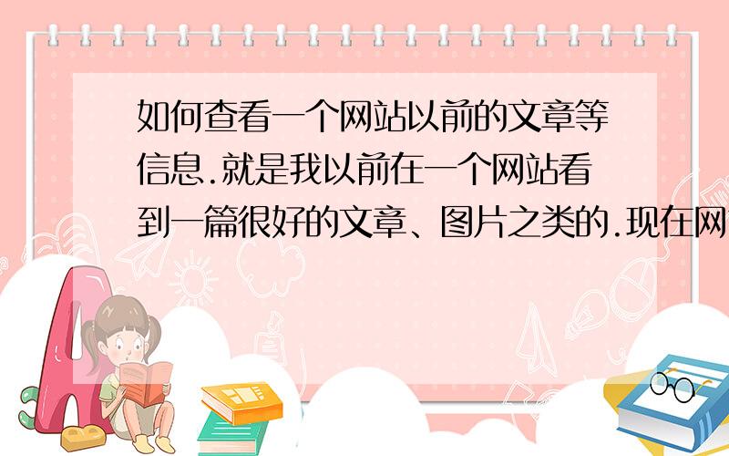 如何查看一个网站以前的文章等信息.就是我以前在一个网站看到一篇很好的文章、图片之类的.现在网站更新了,我想看却找不那些东西了,要怎么才能看到,网上搜了下也没找到.