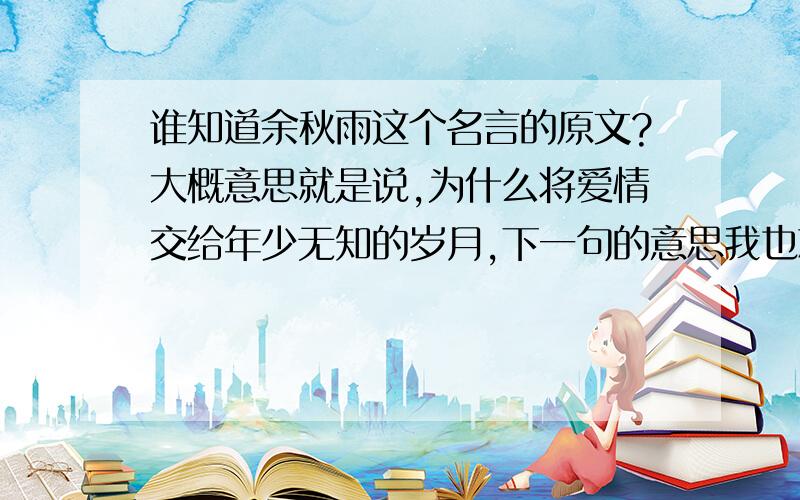 谁知道余秋雨这个名言的原文?大概意思就是说,为什么将爱情交给年少无知的岁月,下一句的意思我也忘了,谁知道这个话的原文!