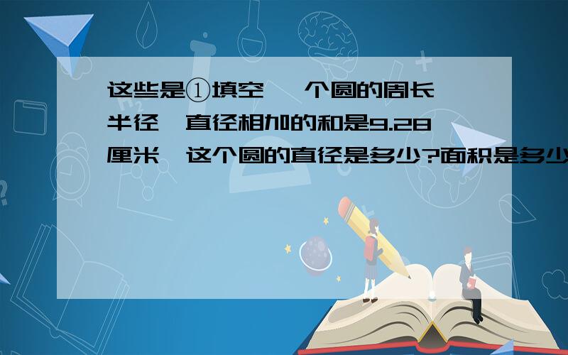 这些是①填空 一个圆的周长,半径,直径相加的和是9.28厘米,这个圆的直径是多少?面积是多少 还有呢2.要在底面半径是10厘米的圆柱打上一个铁丝箍,接头部分是6厘米,需要几厘米铁丝④应用题