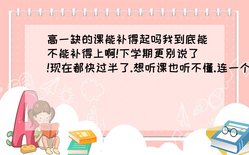 高一缺的课能补得起吗我到底能不能补得上啊!下学期更别说了!现在都快过半了.想听课也听不懂.连一个目标也没!总觉得大学离自己还很远!我初中成绩很好的!现在都倒数了!缺的课还能补上