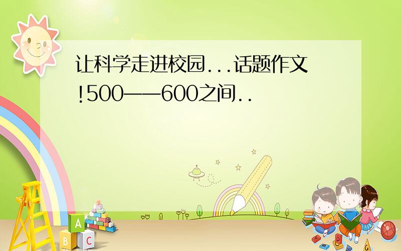 让科学走进校园...话题作文!500——600之间..