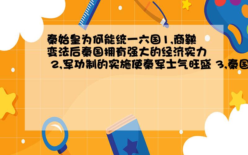 秦始皇为何能统一六国1,商鞅变法后秦国拥有强大的经济实力 2,军功制的实施使秦军士气旺盛 3,秦国的军队战斗方式完善成熟,战斗力强大 4,秦国的宏观战略思想正确：远交近攻 5,优越的地理