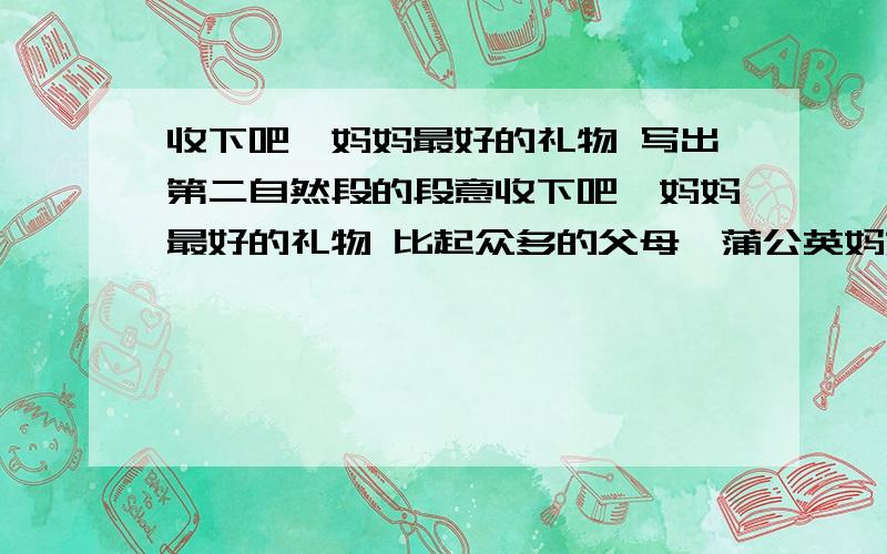 收下吧,妈妈最好的礼物 写出第二自然段的段意收下吧,妈妈最好的礼物 比起众多的父母,蒲公英妈妈可要高明多了.她明白,自己终究要离开孩子；她明白,孩子终究要独自远行；她明白,万贯家