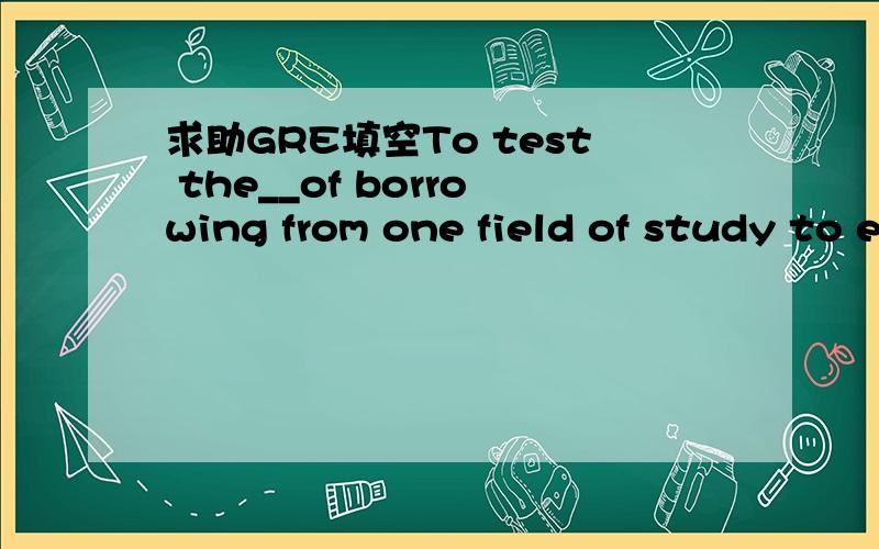 求助GRE填空To test the__of borrowing from one field of study to enrich another ,simply investigate the extent to which terms from the one may,without forcing,be__the other.B.universality...applied toE.efficacy...utilized by我不幸地选了B我