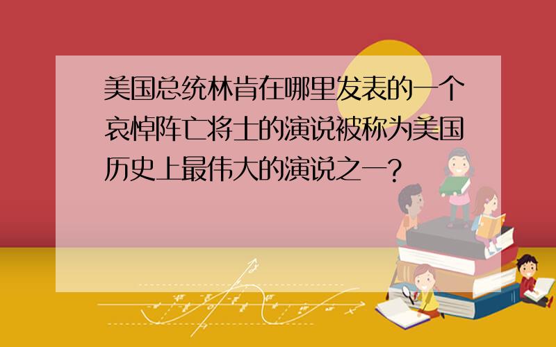 美国总统林肯在哪里发表的一个哀悼阵亡将士的演说被称为美国历史上最伟大的演说之一?