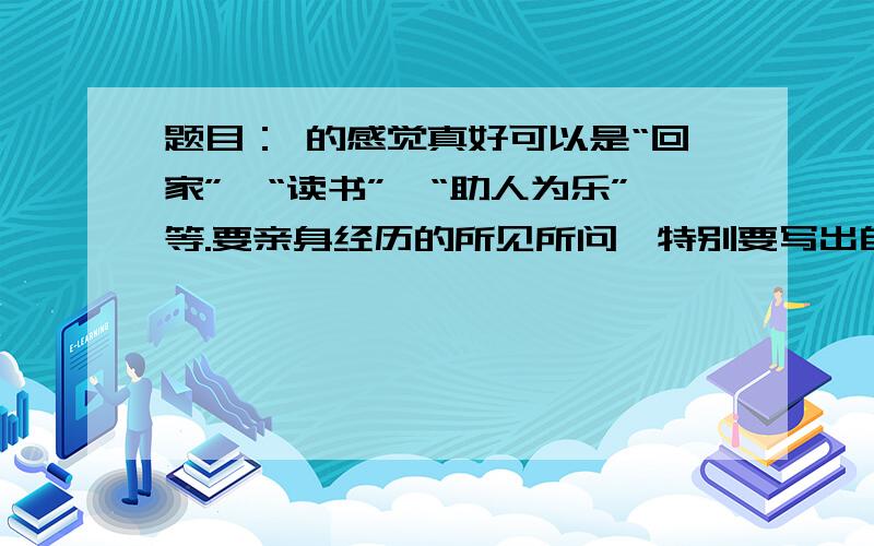 题目： 的感觉真好可以是“回家”、“读书”、“助人为乐”等.要亲身经历的所见所问,特别要写出自己的所感所悟,真情实感,恰如其分.400子以上.