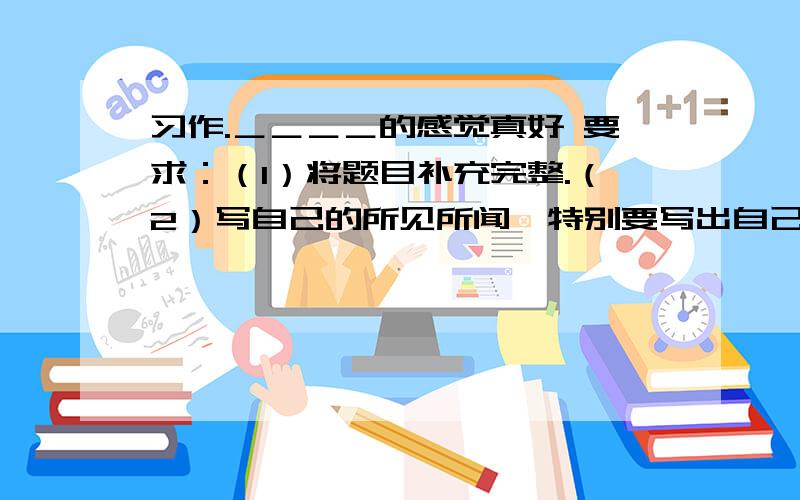 习作.＿＿＿＿的感觉真好 要求：（1）将题目补充完整.（2）写自己的所见所闻,特别要写出自己的所感所悟.要求语句通顺,条理清楚.（3）500字左右.这是一张试卷上的习作题目。（试卷名称