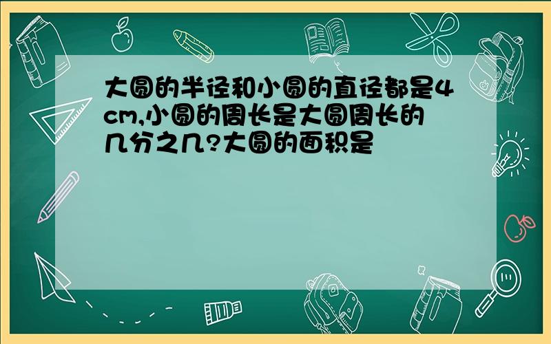 大圆的半径和小圆的直径都是4cm,小圆的周长是大圆周长的几分之几?大圆的面积是