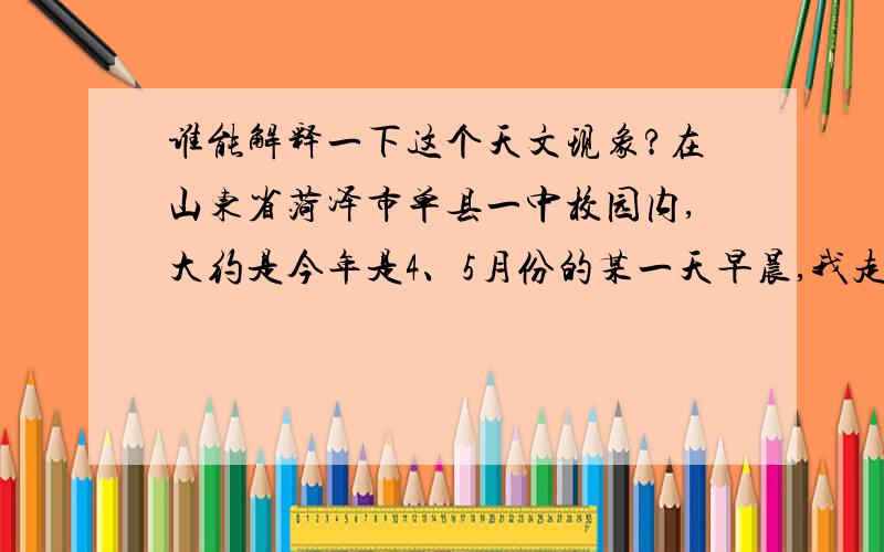 谁能解释一下这个天文现象?在山东省菏泽市单县一中校园内,大约是今年是4、5月份的某一天早晨,我走路去上学,大约是五点半的时候,天还没亮.因为我喜欢看北斗七星就往天上看,然后又漫无