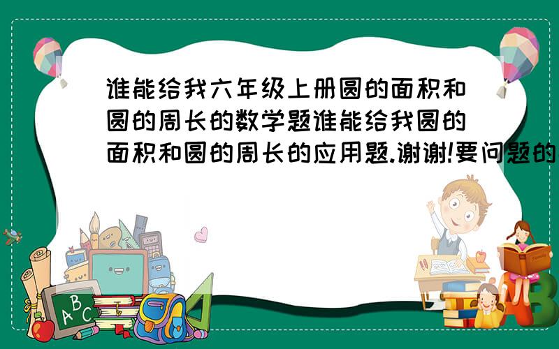 谁能给我六年级上册圆的面积和圆的周长的数学题谁能给我圆的面积和圆的周长的应用题.谢谢!要问题的数字尽量少一点的.尽量是三部就能解决的题.我需要20道.谢谢!