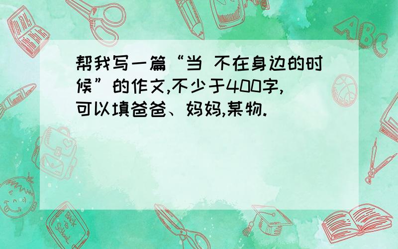 帮我写一篇“当 不在身边的时候”的作文,不少于400字,可以填爸爸、妈妈,某物.