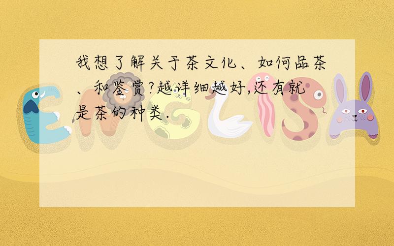 我想了解关于茶文化、如何品茶、和鉴赏?越详细越好,还有就是茶的种类.