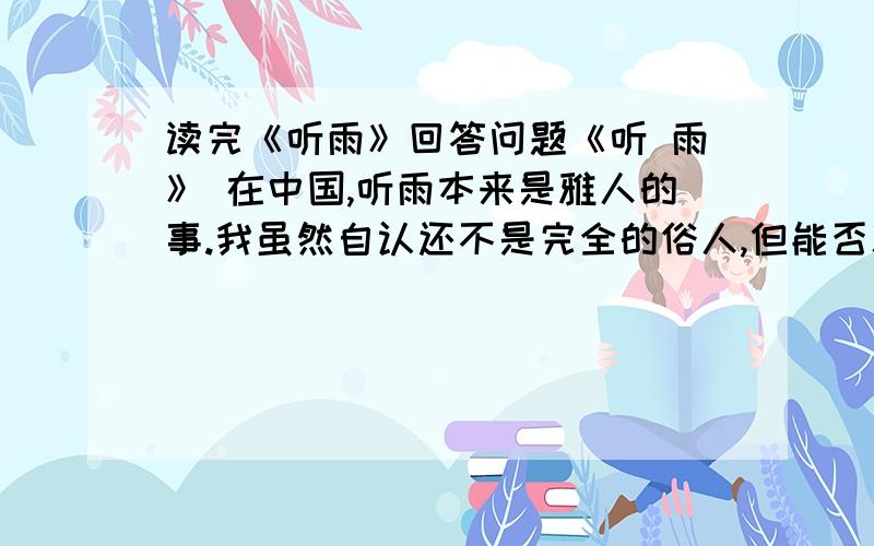 读完《听雨》回答问题《听 雨》 在中国,听雨本来是雅人的事.我虽然自认还不是完全的俗人,但能否就算是雅人,却还很难说.我大概是介乎雅俗之间的一种动物吧.中国古代诗词中,关于听雨的