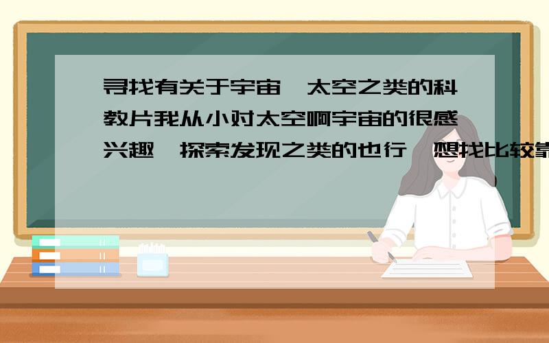 寻找有关于宇宙,太空之类的科教片我从小对太空啊宇宙的很感兴趣,探索发现之类的也行,想找比较靠谱的科教片,纪录片看看,要全称啊,或者发链接也行,不然我找不到