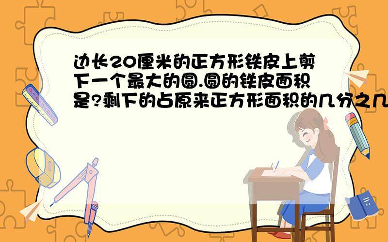 边长20厘米的正方形铁皮上剪下一个最大的圆.圆的铁皮面积是?剩下的占原来正方形面积的几分之几?