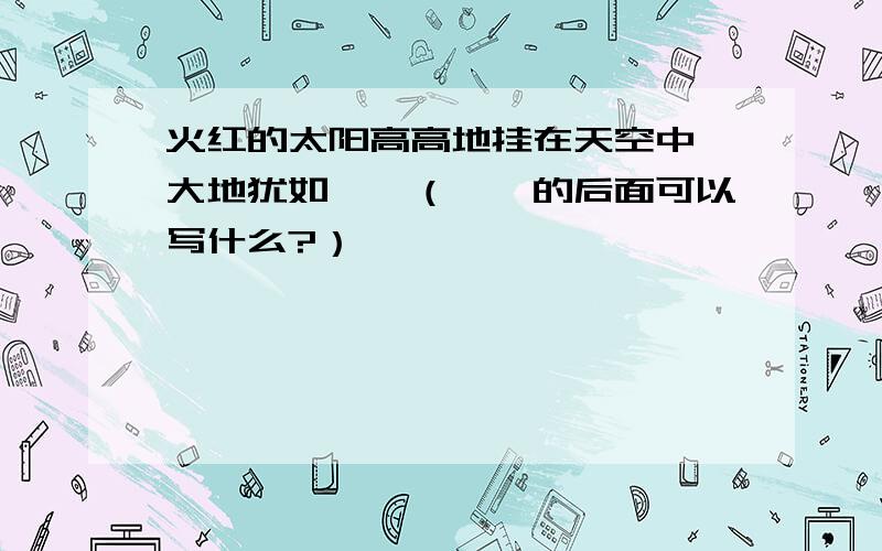 火红的太阳高高地挂在天空中,大地犹如……（……的后面可以写什么?）